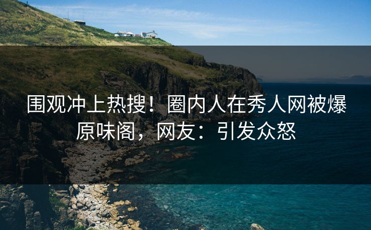 围观冲上热搜！圈内人在秀人网被爆原味阁，网友：引发众怒