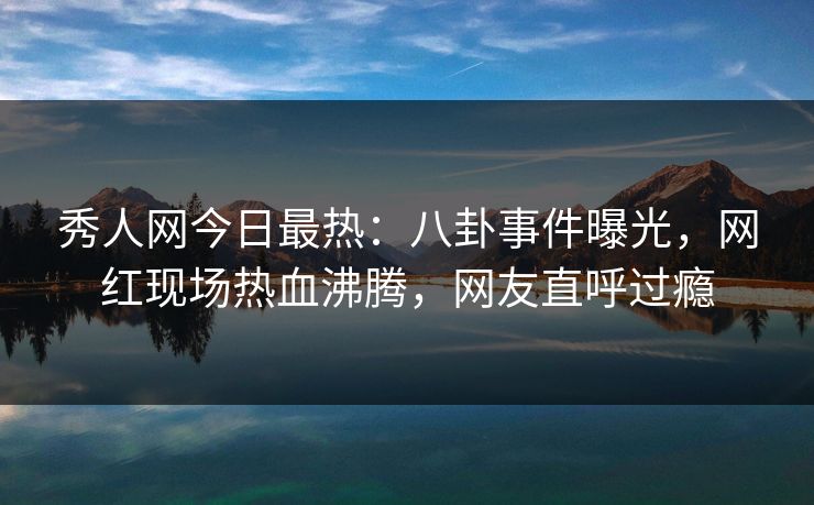 秀人网今日最热：八卦事件曝光，网红现场热血沸腾，网友直呼过瘾