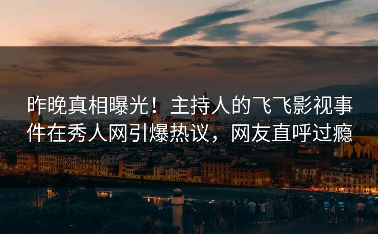 昨晚真相曝光！主持人的飞飞影视事件在秀人网引爆热议，网友直呼过瘾