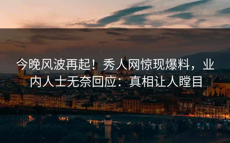 今晚风波再起！秀人网惊现爆料，业内人士无奈回应：真相让人瞠目