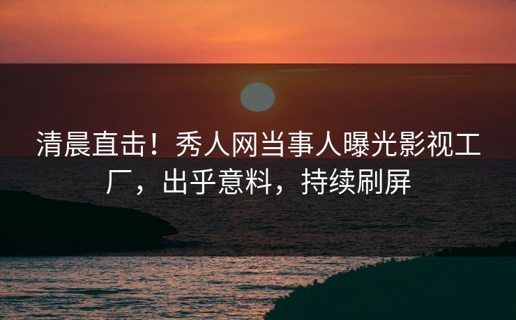 清晨直击！秀人网当事人曝光影视工厂，出乎意料，持续刷屏