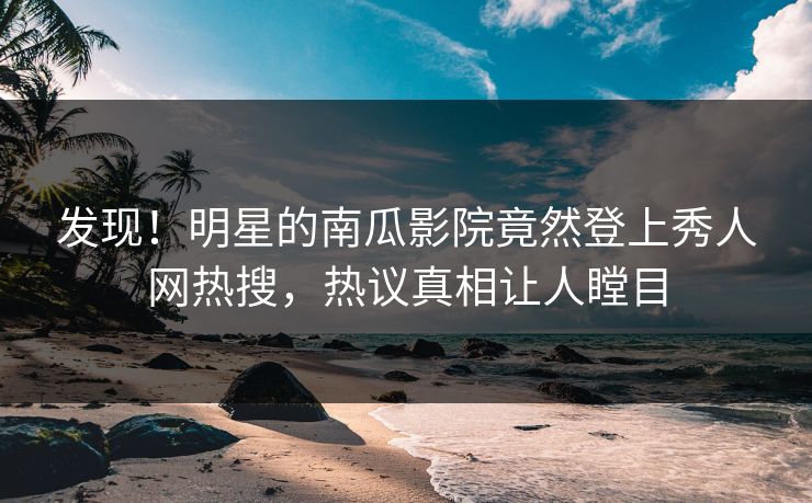 发现！明星的南瓜影院竟然登上秀人网热搜，热议真相让人瞠目