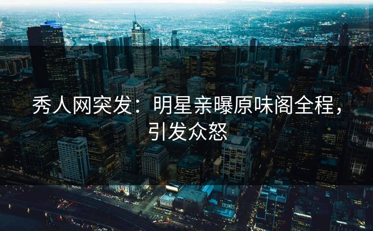 秀人网突发：明星亲曝原味阁全程，引发众怒