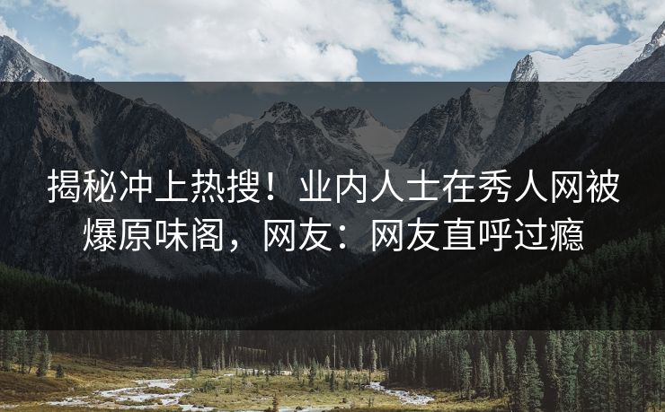 揭秘冲上热搜！业内人士在秀人网被爆原味阁，网友：网友直呼过瘾