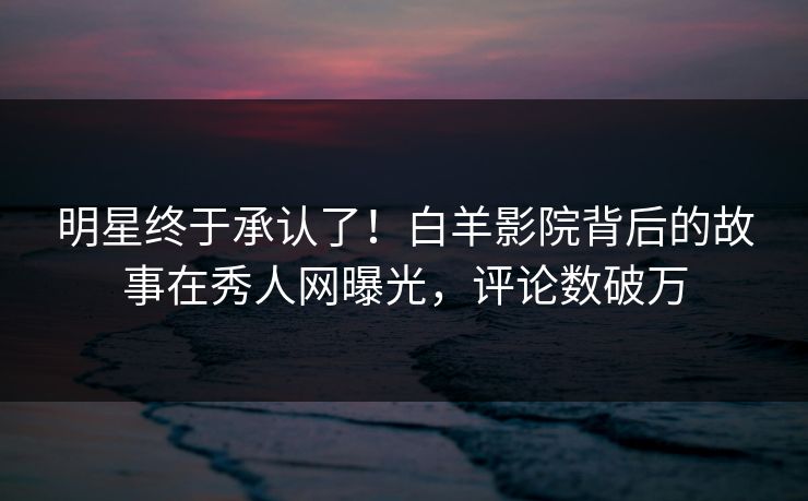 明星终于承认了！白羊影院背后的故事在秀人网曝光，评论数破万