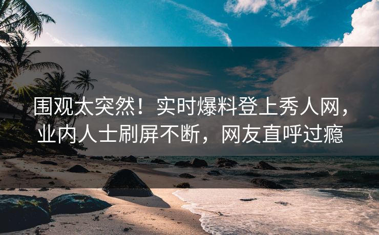 围观太突然！实时爆料登上秀人网，业内人士刷屏不断，网友直呼过瘾