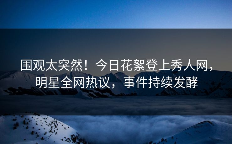 围观太突然！今日花絮登上秀人网，明星全网热议，事件持续发酵