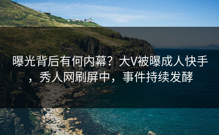 曝光背后有何内幕？大V被曝成人快手，秀人网刷屏中，事件持续发酵