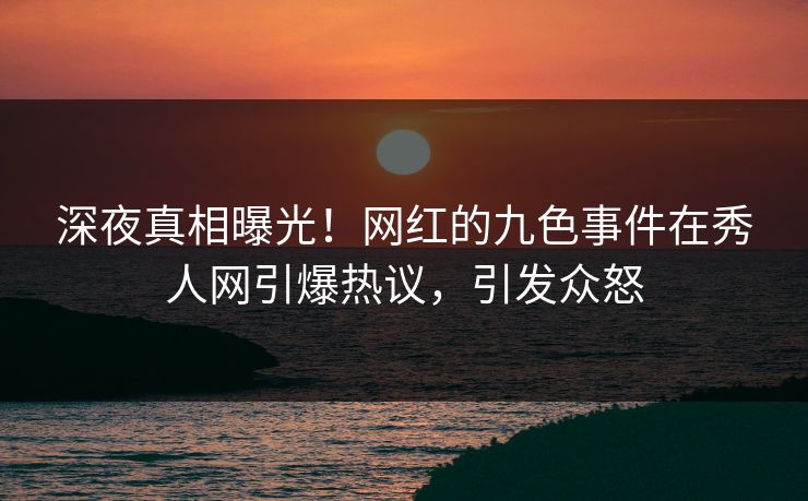 深夜真相曝光！网红的九色事件在秀人网引爆热议，引发众怒