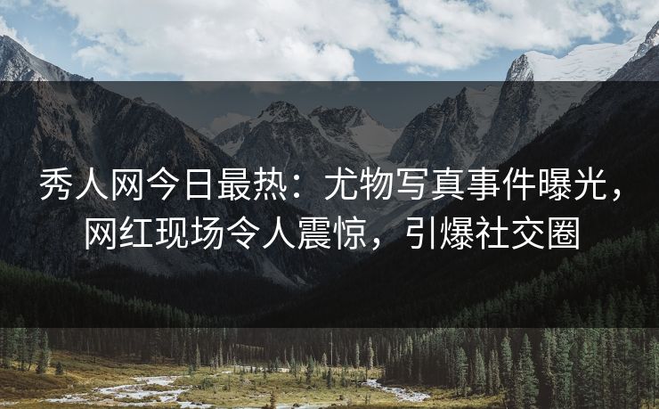 秀人网今日最热：尤物写真事件曝光，网红现场令人震惊，引爆社交圈