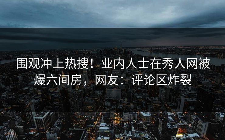 围观冲上热搜！业内人士在秀人网被爆六间房，网友：评论区炸裂