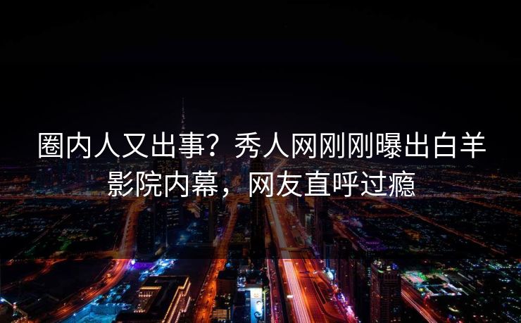 圈内人又出事？秀人网刚刚曝出白羊影院内幕，网友直呼过瘾