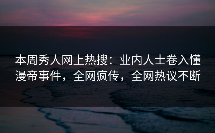 本周秀人网上热搜：业内人士卷入懂漫帝事件，全网疯传，全网热议不断