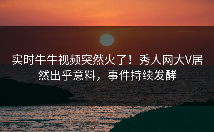 实时牛牛视频突然火了！秀人网大V居然出乎意料，事件持续发酵