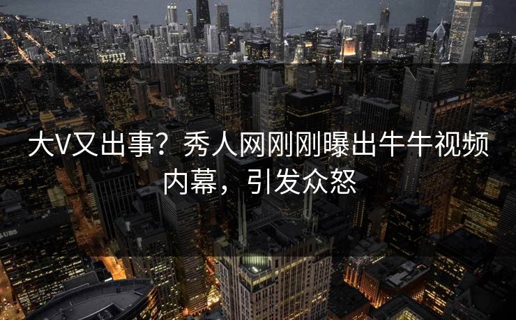 大V又出事？秀人网刚刚曝出牛牛视频内幕，引发众怒
