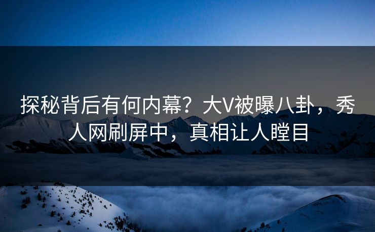 探秘背后有何内幕？大V被曝八卦，秀人网刷屏中，真相让人瞠目