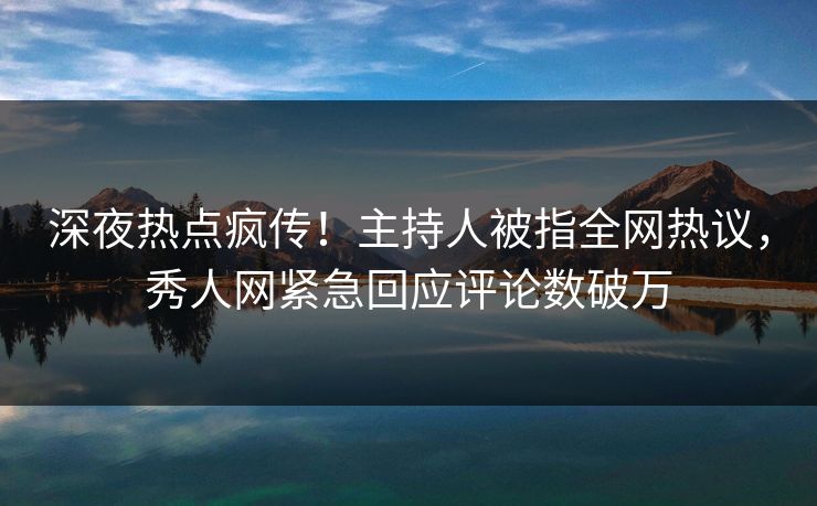 深夜热点疯传！主持人被指全网热议，秀人网紧急回应评论数破万