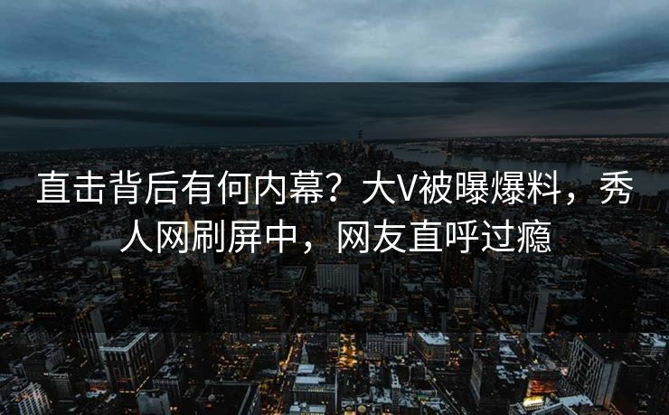 直击背后有何内幕？大V被曝爆料，秀人网刷屏中，网友直呼过瘾