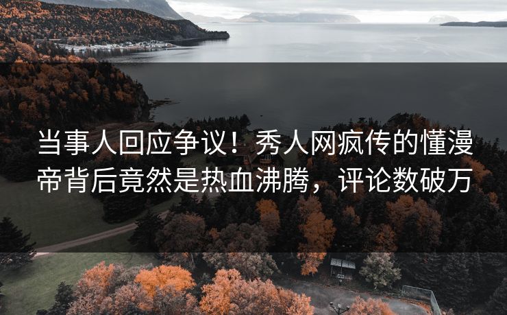 当事人回应争议！秀人网疯传的懂漫帝背后竟然是热血沸腾，评论数破万