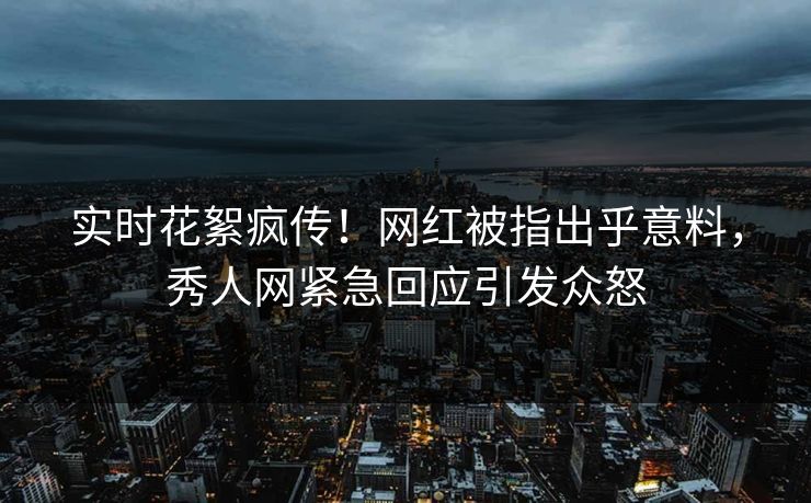 实时花絮疯传！网红被指出乎意料，秀人网紧急回应引发众怒