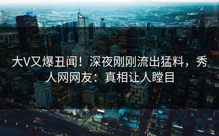 大V又爆丑闻！深夜刚刚流出猛料，秀人网网友：真相让人瞠目