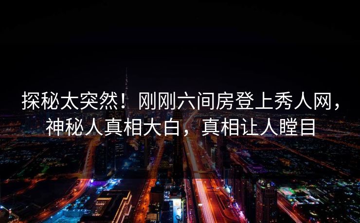 探秘太突然！刚刚六间房登上秀人网，神秘人真相大白，真相让人瞠目