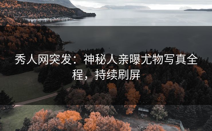 秀人网突发：神秘人亲曝尤物写真全程，持续刷屏