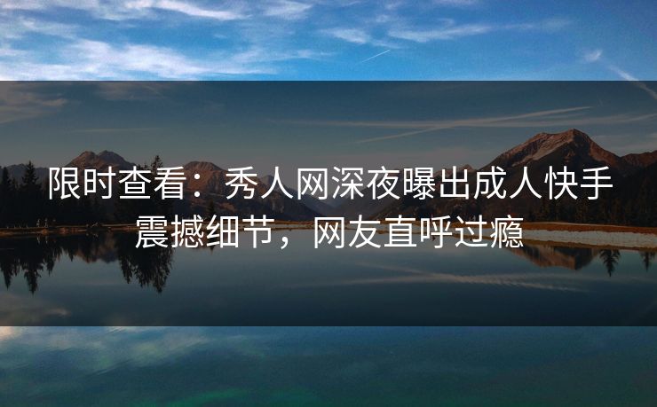 限时查看：秀人网深夜曝出成人快手震撼细节，网友直呼过瘾