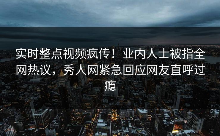 实时整点视频疯传！业内人士被指全网热议，秀人网紧急回应网友直呼过瘾