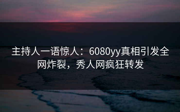 主持人一语惊人：6080yy真相引发全网炸裂，秀人网疯狂转发