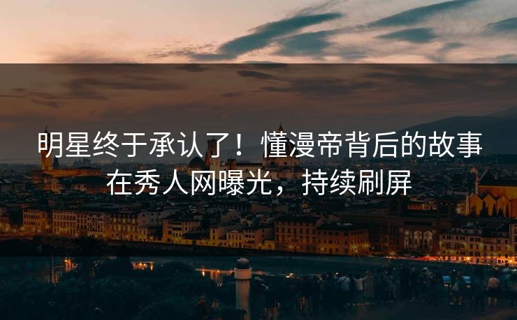 明星终于承认了！懂漫帝背后的故事在秀人网曝光，持续刷屏