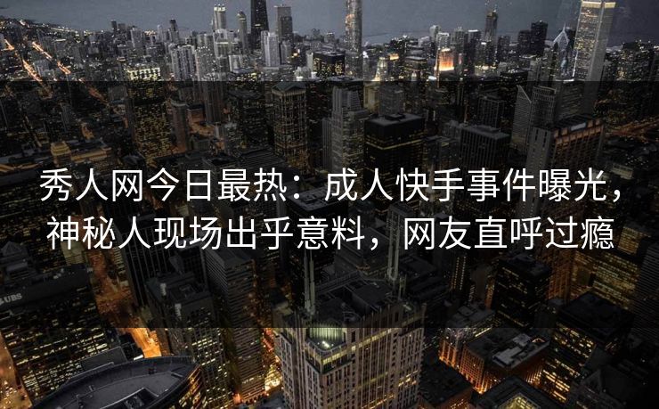 秀人网今日最热：成人快手事件曝光，神秘人现场出乎意料，网友直呼过瘾