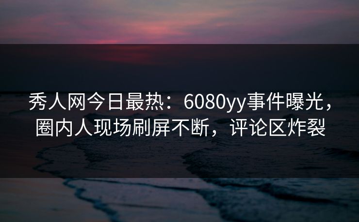 秀人网今日最热：6080yy事件曝光，圈内人现场刷屏不断，评论区炸裂