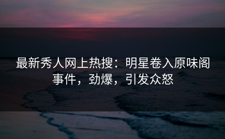 最新秀人网上热搜：明星卷入原味阁事件，劲爆，引发众怒