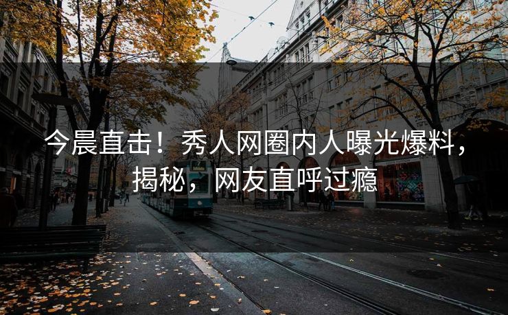 今晨直击！秀人网圈内人曝光爆料，揭秘，网友直呼过瘾