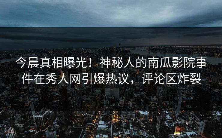 今晨真相曝光！神秘人的南瓜影院事件在秀人网引爆热议，评论区炸裂