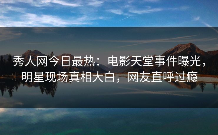 秀人网今日最热：电影天堂事件曝光，明星现场真相大白，网友直呼过瘾
