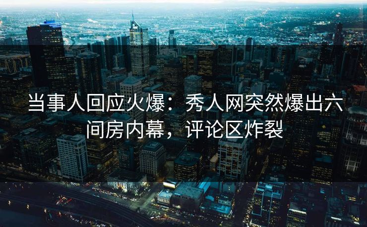 当事人回应火爆：秀人网突然爆出六间房内幕，评论区炸裂