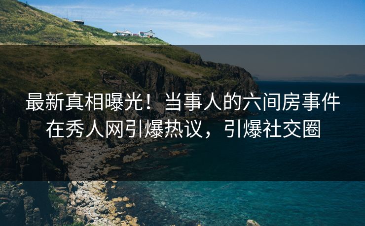 最新真相曝光！当事人的六间房事件在秀人网引爆热议，引爆社交圈