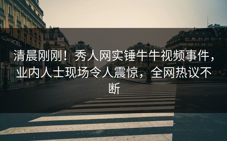 清晨刚刚！秀人网实锤牛牛视频事件，业内人士现场令人震惊，全网热议不断