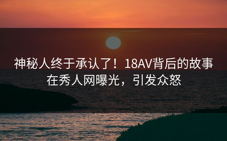 神秘人终于承认了！18AV背后的故事在秀人网曝光，引发众怒