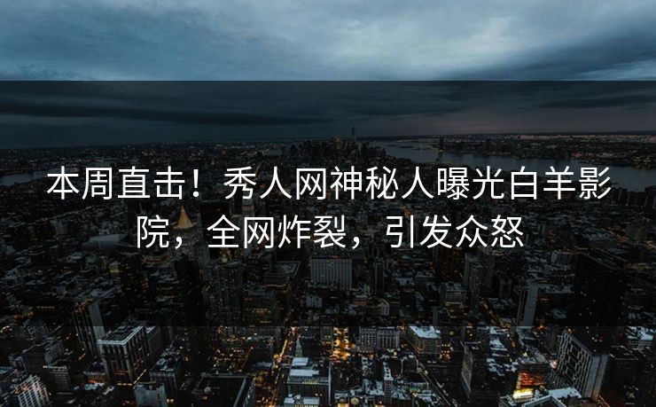 本周直击！秀人网神秘人曝光白羊影院，全网炸裂，引发众怒