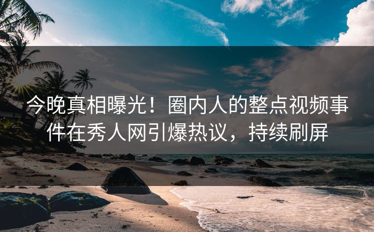 今晚真相曝光！圈内人的整点视频事件在秀人网引爆热议，持续刷屏