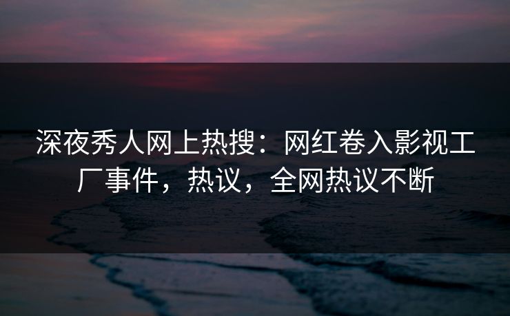 深夜秀人网上热搜：网红卷入影视工厂事件，热议，全网热议不断