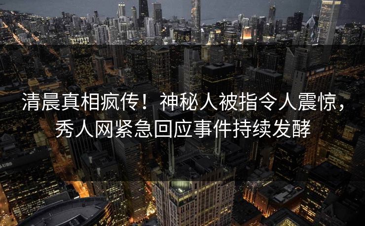 清晨真相疯传！神秘人被指令人震惊，秀人网紧急回应事件持续发酵