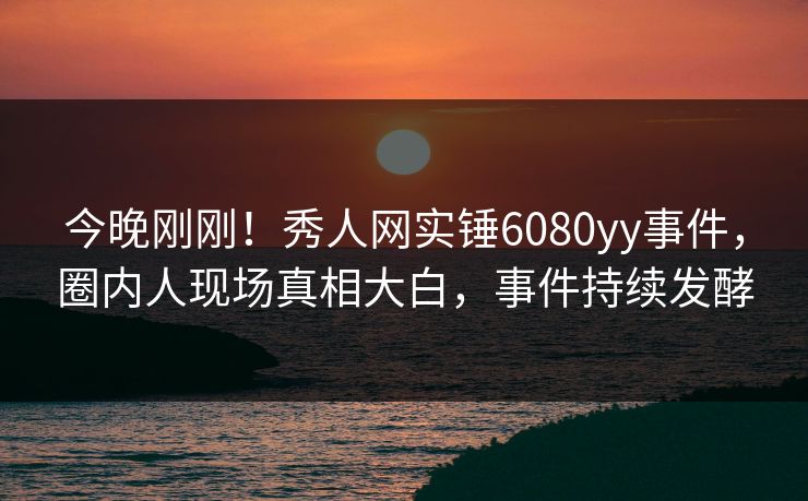 今晚刚刚！秀人网实锤6080yy事件，圈内人现场真相大白，事件持续发酵