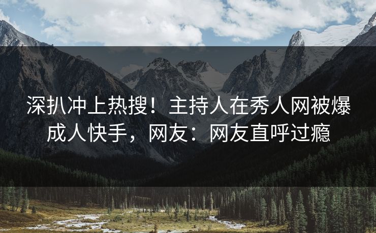 深扒冲上热搜！主持人在秀人网被爆成人快手，网友：网友直呼过瘾