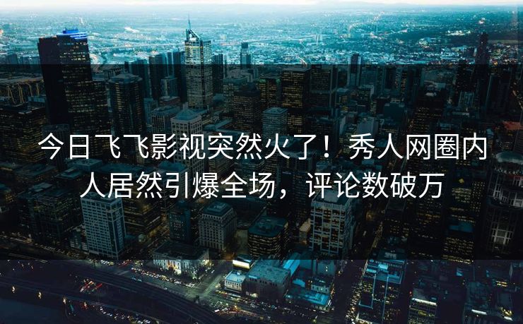 今日飞飞影视突然火了！秀人网圈内人居然引爆全场，评论数破万