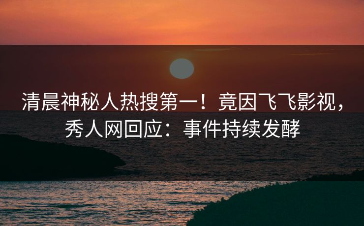 清晨神秘人热搜第一！竟因飞飞影视，秀人网回应：事件持续发酵