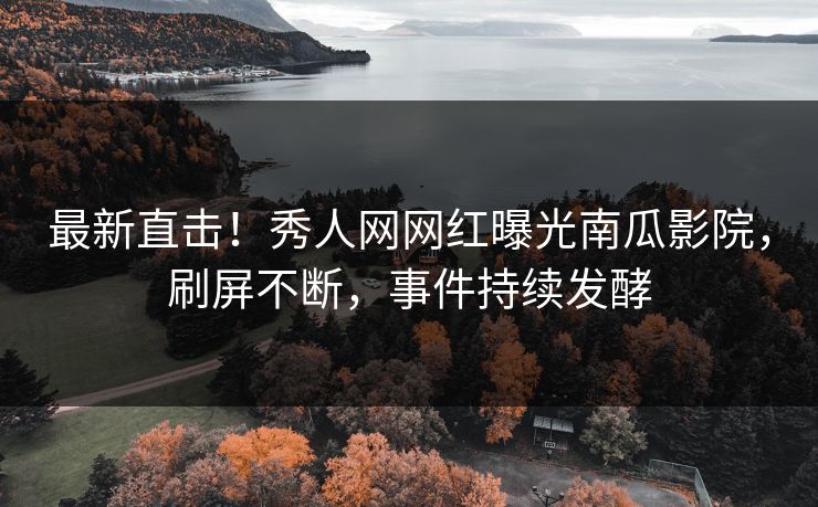 最新直击！秀人网网红曝光南瓜影院，刷屏不断，事件持续发酵